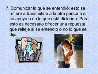7. Comunicar lo que se entendió; esto se
refiere a transmitirle a la otra persona si
se apoya o no lo que está diciendo. Para
esto es necesario ofrecer una repuesta
que refleje si se entendió o no lo que se
dijo.
 