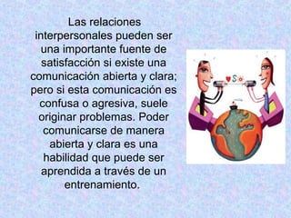 Las relaciones
interpersonales pueden ser
una importante fuente de
satisfacción si existe una
comunicación abierta y clara;
pero si esta comunicación es
confusa o agresiva, suele
originar problemas. Poder
comunicarse de manera
abierta y clara es una
habilidad que puede ser
aprendida a través de un
entrenamiento.
 