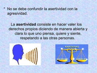 * No se debe confundir la asertividad con la
agresividad.
La asertividad consiste en hacer valer los
derechos propios diciendo de manera abierta y
clara lo que uno piensa, quiere y siente,
respetando a las otras personas.
 