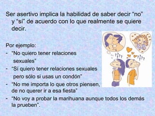 Ser asertivo implica la habilidad de saber decir “no”
y “sí” de acuerdo con lo que realmente se quiere
decir.
Por ejemplo:
- “No quiero tener relaciones
sexuales”
- “Sí quiero tener relaciones sexuales
pero sólo si usas un condón”
- “No me importa lo que otros piensen, yo estoy seguro
de no querer ir a esa fiesta”
- “No voy a probar la marihuana aunque todos los demás
la prueben”.
 