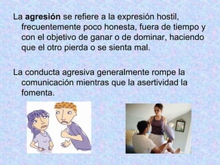 La agresión se refiere a la expresión hostil,
frecuentemente poco honesta, fuera de tiempo y
con el objetivo de ganar o de dominar, haciendo
que el otro pierda o se sienta mal.
La conducta agresiva generalmente rompe la
comunicación mientras que la asertividad la
fomenta.
 