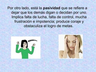 Por otro lado, está la pasividad que se refiere a
dejar que los demás digan o decidan por uno.
Implica falta de lucha, falta de control, mucha
frustración e impotencia; produce coraje y
obstaculiza el logro de metas.
 