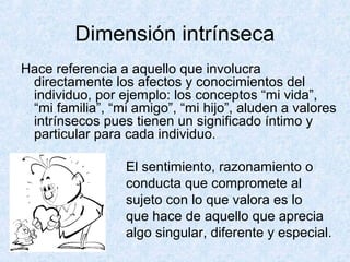 Dimensión intrínseca
Hace referencia a aquello que involucra
directamente los afectos y conocimientos del
individuo, por ejemplo: los conceptos “mi vida”,
“mi familia”, “mi amigo”, “mi hijo”, aluden a valores
intrínsecos pues tienen un significado íntimo y
particular para cada individuo.
El sentimiento, razonamiento o
conducta que compromete al
sujeto con lo que valora es lo
que hace de aquello que aprecia
algo singular, diferente y especial.
 