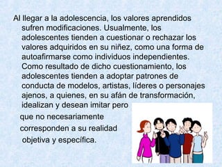 Al llegar a la adolescencia, los valores aprendidos
sufren modificaciones. Usualmente, los
adolescentes tienden a cuestionar o rechazar los
valores adquiridos en su niñez, como una forma de
autoafirmarse como individuos independientes.
Como resultado de dicho cuestionamiento, los
adolescentes tienden a adoptar patrones de
conducta de modelos, artistas, líderes o personajes
ajenos, a quienes, en su afán de transformación,
idealizan y desean imitar pero
que no necesariamente
corresponden a su realidad
objetiva y específica.
 