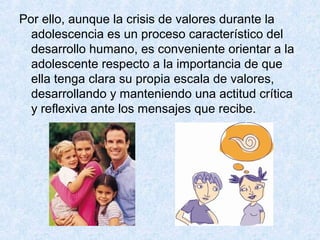 Por ello, aunque la crisis de valores durante la
adolescencia es un proceso característico del
desarrollo humano, es conveniente orientar a la
adolescente respecto a la importancia de que
ella tenga clara su propia escala de valores,
desarrollando y manteniendo una actitud crítica
y reflexiva ante los mensajes que recibe.
 