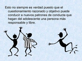 Esto no siempre es verdad puesto que el
cuestionamiento razonado y objetivo puede
conducir a nuevos patrones de conducta que
hagan del adolescente una persona más
responsable y libre.
 
