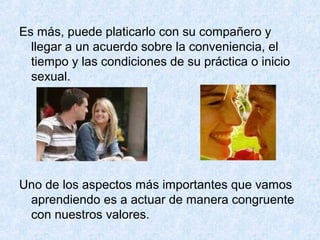 Es más, puede platicarlo con su compañero y
llegar a un acuerdo sobre la conveniencia, el
tiempo y las condiciones de su práctica o inicio
sexual.
Uno de los aspectos más importantes que vamos
aprendiendo es a actuar de manera congruente
con nuestros valores.
 