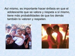 Así mismo, es importante hacer énfasis en que el
adolescente que se valora y respeta a sí mismo,
tiene más probabilidades de que los demás
también lo valoren y respeten.
 