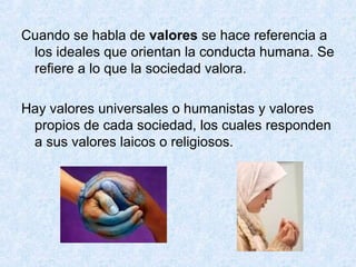 Cuando se habla de valores se hace referencia a
los ideales que orientan la conducta humana. Se
refiere a lo que la sociedad valora.
Hay valores universales o humanistas y valores
propios de cada sociedad, los cuales responden
a sus valores laicos o religiosos.
 