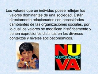 Los valores que un individuo posee reflejan los
valores dominantes de una sociedad. Están
directamente relacionados con necesidades
cambiantes de las organizaciones sociales, por
lo cual los valores se modifican históricamente y
tienen expresiones distintas en los diversos
contextos y niveles socioeconómicos.
 