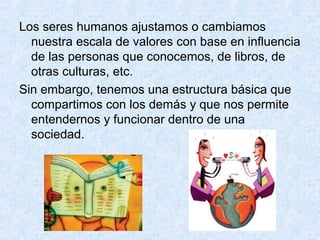 Los seres humanos ajustamos o cambiamos
nuestra escala de valores con base en influencia
de las personas que conocemos, de libros, de
otras culturas, etc.
Sin embargo, tenemos una estructura básica que
compartimos con los demás y que nos permite
entendernos y funcionar dentro de una
sociedad.
 