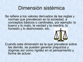 Dimensión sistémica
Se refiere a los valores derivados de las reglas y
normas que prevalecen en la sociedad, a
conceptos básicos o cardinales, por ejemplo: lo
bueno y lo malo, la verdad y la mentira, lo
honesto y lo deshonesto, etc.
Cuando esta dimensión es la que prevalece sobre
las demás, se pueden generar prejuicios y
dogmas así como rigidez en el pensamiento y
forma de actuar.
 