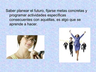 Saber planear el futuro, fijarse metas concretas y
programar actividades específicas
consecuentes con aquéllas, es algo que se
aprende a hacer.
 