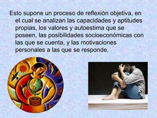 Esto supone un proceso de reflexión objetiva, en
el cual se analizan las capacidades y aptitudes
propias, los valores y autoestima que se
poseen, las posibilidades socioeconómicas con
las que se cuenta, y las motivaciones
personales a las que se responde.
 