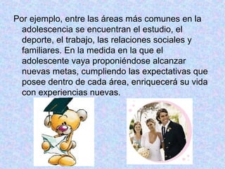 Por ejemplo, entre las áreas más comunes en la
adolescencia se encuentran el estudio, el
deporte, el trabajo, las relaciones sociales y
familiares. En la medida en la que el
adolescente vaya proponiéndose alcanzar
nuevas metas, cumpliendo las expectativas que
posee dentro de cada área, enriquecerá su vida
con experiencias nuevas.
 