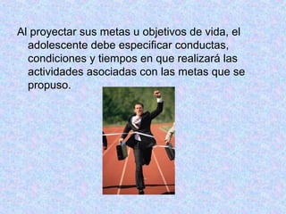 Al proyectar sus metas u objetivos de vida, el
adolescente debe especificar conductas,
condiciones y tiempos en que realizará las
actividades asociadas con las metas que se
propuso.
 