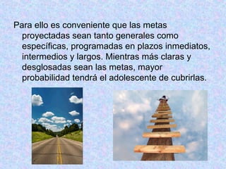 Para ello es conveniente que las metas
proyectadas sean tanto generales como
específicas, programadas en plazos inmediatos,
intermedios y largos. Mientras más claras y
desglosadas sean las metas, mayor
probabilidad tendrá el adolescente de cubrirlas.
 
