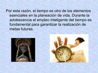 Por esta razón, el tiempo es otro de los elementos
esenciales en la planeación de vida. Durante la
adolescencia el empleo inteligente del tiempo es
fundamental para garantizar la realización de
metas futuras.
 