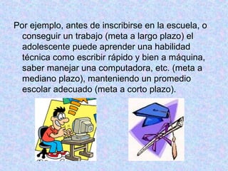 Por ejemplo, antes de inscribirse en la escuela, o
conseguir un trabajo (meta a largo plazo) el
adolescente puede aprender una habilidad
técnica como escribir rápido y bien a máquina,
saber manejar una computadora, etc. (meta a
mediano plazo), manteniendo un promedio
escolar adecuado (meta a corto plazo).
 