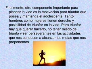 Finalmente, otro componente importante para
planear la vida es la motivación para triunfar que
posea y mantenga el adolescente. Tanto
hombres como mujeres tienen derecho y
posibilidad de triunfar en la vida. Para triunfar
hay que querer hacerlo, no tener miedo del
triunfo y ser perseverantes en las actividades
que nos conducen a alcanzar las metas que nos
proponemos.
 