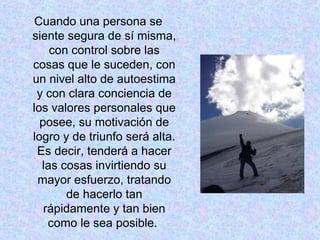 Cuando una persona se
siente segura de sí misma,
con control sobre las
cosas que le suceden, con
un nivel alto de autoestima
y con clara conciencia de
los valores personales que
posee, su motivación de
logro y de triunfo será alta.
Es decir, tenderá a hacer
las cosas invirtiendo su
mayor esfuerzo, tratando
de hacerlo tan
rápidamente y tan bien
como le sea posible.
 