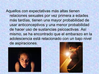 Aquellos con expectativas más altas tienen
relaciones sexuales por vez primera a edades
más tardías, tienen una mayor probabilidad de
usar anticonceptivos y una menor probabilidad
de hacer uso de sustancias psicoactivas. Así
mismo, se ha encontrado que el embarazo en la
adolescencia está relacionado con un bajo nivel
de aspiraciones.
 