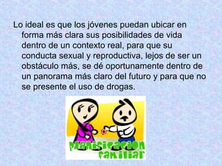 Lo ideal es que los jóvenes puedan ubicar en
forma más clara sus posibilidades de vida
dentro de un contexto real, para que su
conducta sexual y reproductiva, lejos de ser un
obstáculo más, se dé oportunamente dentro de
un panorama más claro del futuro y para que no
se presente el uso de drogas.
 