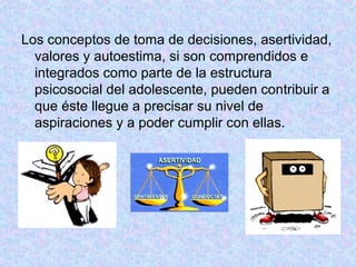 Los conceptos de toma de decisiones, asertividad,
valores y autoestima, si son comprendidos e
integrados como parte de la estructura
psicosocial del adolescente, pueden contribuir a
que éste llegue a precisar su nivel de
aspiraciones y a poder cumplir con ellas.
 