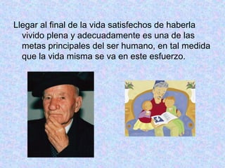 Llegar al final de la vida satisfechos de haberla
vivido plena y adecuadamente es una de las
metas principales del ser humano, en tal medida
que la vida misma se va en este esfuerzo.
 