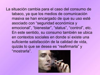 La situación cambia para el caso del consumo de
tabaco, ya que los medios de comunicación
masiva se han encargado de que su uso esté
asociado con “seguridad económica y
emocional”, “bienestar”, “status”, “control”, etc.
En este sentido, su consumo también se ubica
en contextos sociales en donde sí existe una
suficiente satisfacción de la calidad de vida,
quizás lo que se desea es “reafirmarla” y
“mostrarla”.
 