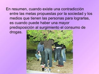 En resumen, cuando existe una contradicción
entre las metas propuestas por la sociedad y los
medios que tienen las personas para lograrlas,
es cuando puede haber una mayor
predisposición al surgimiento el consumo de
drogas.
 