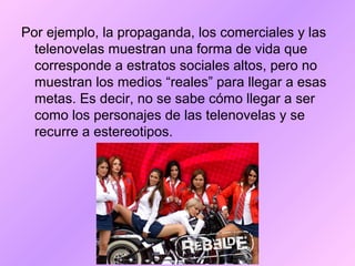 Por ejemplo, la propaganda, los comerciales y las
telenovelas muestran una forma de vida que
corresponde a estratos sociales altos, pero no
muestran los medios “reales” para llegar a esas
metas. Es decir, no se sabe cómo llegar a ser
como los personajes de las telenovelas y se
recurre a estereotipos.
 