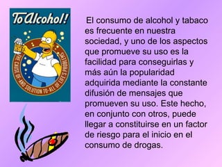 El consumo de alcohol y tabaco
es frecuente en nuestra
sociedad, y uno de los aspectos
que promueve su uso es la
facilidad para conseguirlas y
más aún la popularidad
adquirida mediante la constante
difusión de mensajes que
promueven su uso. Este hecho,
en conjunto con otros, puede
llegar a constituirse en un factor
de riesgo para el inicio en el
consumo de drogas.
 