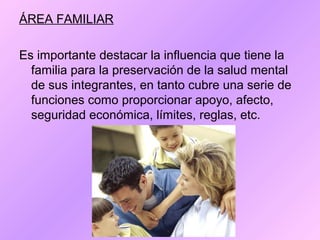 ÁREA FAMILIAR
Es importante destacar la influencia que tiene la
familia para la preservación de la salud mental
de sus integrantes, en tanto cubre una serie de
funciones como proporcionar apoyo, afecto,
seguridad económica, límites, reglas, etc.
 