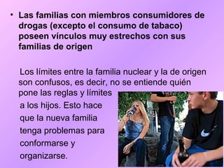 • Las familias con miembros consumidores de
drogas (excepto el consumo de tabaco)
poseen vínculos muy estrechos con sus
familias de origen
Los límites entre la familia nuclear y la de origen
son confusos, es decir, no se entiende quién
pone las reglas y límites
a los hijos. Esto hace
que la nueva familia
tenga problemas para
conformarse y
organizarse.
 