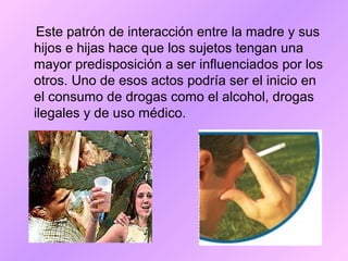 Este patrón de interacción entre la madre y sus
hijos e hijas hace que los sujetos tengan una
mayor predisposición a ser influenciados por los
otros. Uno de esos actos podría ser el inicio en
el consumo de drogas como el alcohol, drogas
ilegales y de uso médico.
 