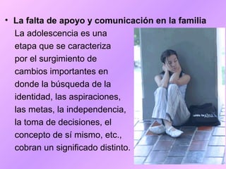 • La falta de apoyo y comunicación en la familia
La adolescencia es una
etapa que se caracteriza
por el surgimiento de
cambios importantes en
donde la búsqueda de la
identidad, las aspiraciones,
las metas, la independencia,
la toma de decisiones, el
concepto de sí mismo, etc.,
cobran un significado distinto.
 