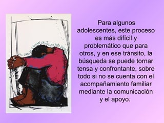 Para algunos
adolescentes, este proceso
es más difícil y
problemático que para
otros, y en ese tránsito, la
búsqueda se puede tornar
tensa y confrontante, sobre
todo si no se cuenta con el
acompañamiento familiar
mediante la comunicación
y el apoyo.
 