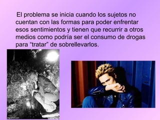 El problema se inicia cuando los sujetos no
cuentan con las formas para poder enfrentar
esos sentimientos y tienen que recurrir a otros
medios como podría ser el consumo de drogas
para “tratar” de sobrellevarlos.
 