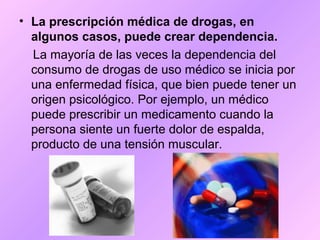 • La prescripción médica de drogas, en
algunos casos, puede crear dependencia.
La mayoría de las veces la dependencia del
consumo de drogas de uso médico se inicia por
una enfermedad física, que bien puede tener un
origen psicológico. Por ejemplo, un médico
puede prescribir un medicamento cuando la
persona siente un fuerte dolor de espalda,
producto de una tensión muscular.
 