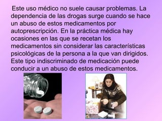 Este uso médico no suele causar problemas. La
dependencia de las drogas surge cuando se hace
un abuso de estos medicamentos por
autoprescripción. En la práctica médica hay
ocasiones en las que se recetan los
medicamentos sin considerar las características
psicológicas de la persona a la que van dirigidos.
Este tipo indiscriminado de medicación puede
conducir a un abuso de estos medicamentos.
 