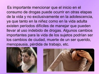 Es importante mencionar que el inicio en el
consumo de drogas puede ocurrir en otras etapas
de la vida y no exclusivamente en la adolescencia,
ya que tanto en la niñez como en la vida adulta
existen períodos difíciles de manejar que pueden
llevar al uso indebido de drogas. Algunos cambios
importantes para la vida de los sujetos podrían ser
los cambios de ciudad, muerte de un ser querido,
menopausia, pérdida de trabajo, etc.
 