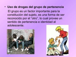 • Uso de drogas del grupo de pertenencia
El grupo es un factor importante para la
constitución del sujeto, es una forma de ser
reconocido por el “otro”, lo cual provee un
sentido de pertenencia e identidad al
adolescente.
 