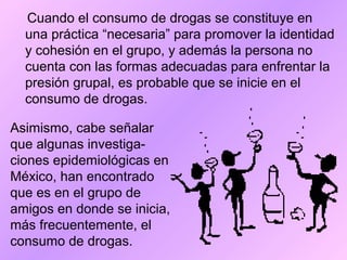Cuando el consumo de drogas se constituye en
una práctica “necesaria” para promover la identidad
y cohesión en el grupo, y además la persona no
cuenta con las formas adecuadas para enfrentar la
presión grupal, es probable que se inicie en el
consumo de drogas.
Asimismo, cabe señalar
que algunas investiga-
ciones epidemiológicas en
México, han encontrado
que es en el grupo de
amigos en donde se inicia,
más frecuentemente, el
consumo de drogas.
 