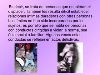 Es decir, se trata de personas que no toleran el
displacer. También les resulta difícil establecer
relaciones íntimas duraderas con otras personas.
Los límites no han sido incorporados por los
sujetos, es por ello que se habla de personas
con conductas dirigidas a violar la norma, sea
ésta social o familiar. Algunas veces estas
conductas se reflejan en actos delictivos.
 