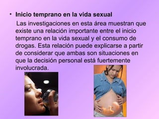 • Inicio temprano en la vida sexual
Las investigaciones en esta área muestran que
existe una relación importante entre el inicio
temprano en la vida sexual y el consumo de
drogas. Esta relación puede explicarse a partir
de considerar que ambas son situaciones en
que la decisión personal está fuertemente
involucrada.
 