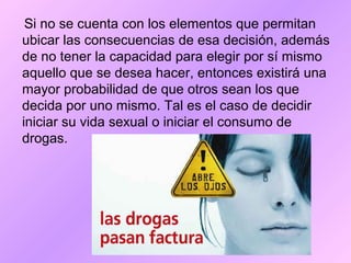 Si no se cuenta con los elementos que permitan
ubicar las consecuencias de esa decisión, además
de no tener la capacidad para elegir por sí mismo
aquello que se desea hacer, entonces existirá una
mayor probabilidad de que otros sean los que
decida por uno mismo. Tal es el caso de decidir
iniciar su vida sexual o iniciar el consumo de
drogas.
 