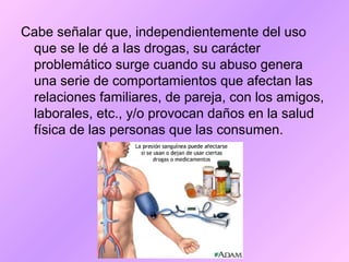 Cabe señalar que, independientemente del uso
que se le dé a las drogas, su carácter
problemático surge cuando su abuso genera
una serie de comportamientos que afectan las
relaciones familiares, de pareja, con los amigos,
laborales, etc., y/o provocan daños en la salud
física de las personas que las consumen.
 