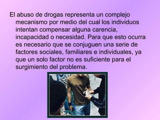 El abuso de drogas representa un complejo
mecanismo por medio del cual los individuos
intentan compensar alguna carencia,
incapacidad o necesidad. Para que esto ocurra
es necesario que se conjuguen una serie de
factores sociales, familiares e individuales, ya
que un solo factor no es suficiente para el
surgimiento del problema.
 