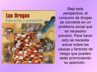 Bajo esta
perspectiva, el
consumo de drogas
se convierte en un
problema social que
es necesario
prevenir. Para hacer
esto se necesita
actuar sobre las
causas y factores de
riesgo que pueden
estar promoviendo
su aparición.
 